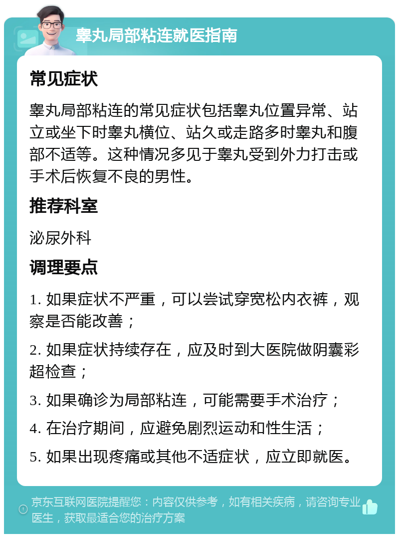 睾丸局部粘连就医指南 常见症状 睾丸局部粘连的常见症状包括睾丸位置异常、站立或坐下时睾丸横位、站久或走路多时睾丸和腹部不适等。这种情况多见于睾丸受到外力打击或手术后恢复不良的男性。 推荐科室 泌尿外科 调理要点 1. 如果症状不严重，可以尝试穿宽松内衣裤，观察是否能改善； 2. 如果症状持续存在，应及时到大医院做阴囊彩超检查； 3. 如果确诊为局部粘连，可能需要手术治疗； 4. 在治疗期间，应避免剧烈运动和性生活； 5. 如果出现疼痛或其他不适症状，应立即就医。