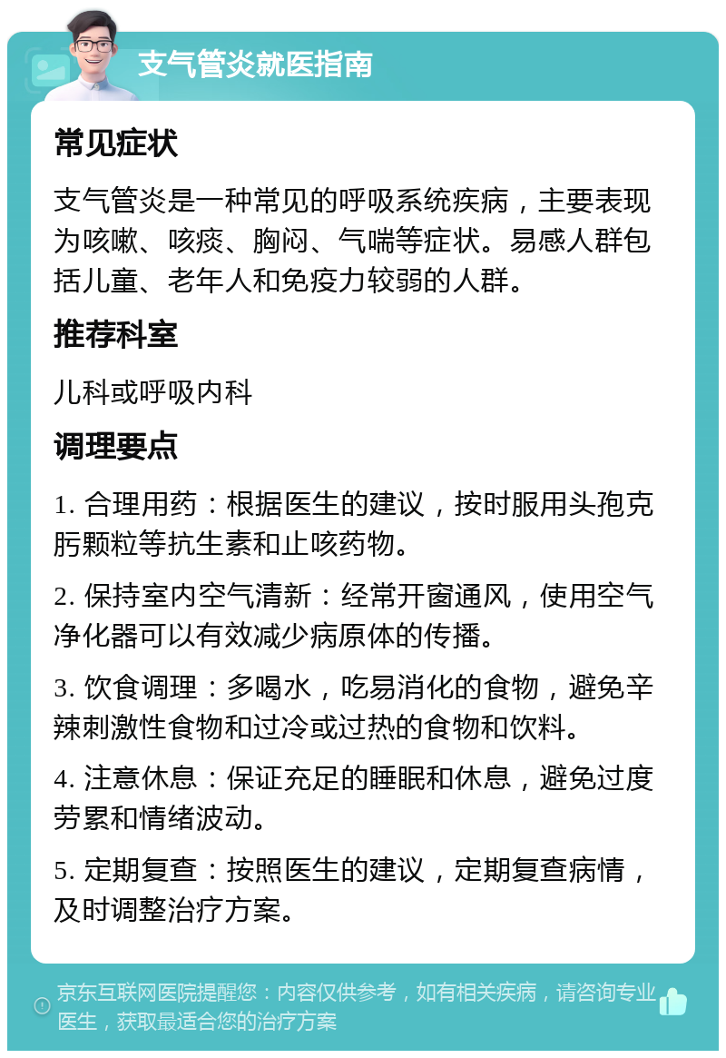 支气管炎就医指南 常见症状 支气管炎是一种常见的呼吸系统疾病，主要表现为咳嗽、咳痰、胸闷、气喘等症状。易感人群包括儿童、老年人和免疫力较弱的人群。 推荐科室 儿科或呼吸内科 调理要点 1. 合理用药：根据医生的建议，按时服用头孢克肟颗粒等抗生素和止咳药物。 2. 保持室内空气清新：经常开窗通风，使用空气净化器可以有效减少病原体的传播。 3. 饮食调理：多喝水，吃易消化的食物，避免辛辣刺激性食物和过冷或过热的食物和饮料。 4. 注意休息：保证充足的睡眠和休息，避免过度劳累和情绪波动。 5. 定期复查：按照医生的建议，定期复查病情，及时调整治疗方案。