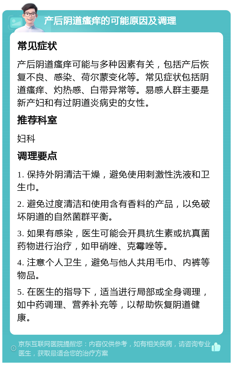 产后阴道瘙痒的可能原因及调理 常见症状 产后阴道瘙痒可能与多种因素有关，包括产后恢复不良、感染、荷尔蒙变化等。常见症状包括阴道瘙痒、灼热感、白带异常等。易感人群主要是新产妇和有过阴道炎病史的女性。 推荐科室 妇科 调理要点 1. 保持外阴清洁干燥，避免使用刺激性洗液和卫生巾。 2. 避免过度清洁和使用含有香料的产品，以免破坏阴道的自然菌群平衡。 3. 如果有感染，医生可能会开具抗生素或抗真菌药物进行治疗，如甲硝唑、克霉唑等。 4. 注意个人卫生，避免与他人共用毛巾、内裤等物品。 5. 在医生的指导下，适当进行局部或全身调理，如中药调理、营养补充等，以帮助恢复阴道健康。