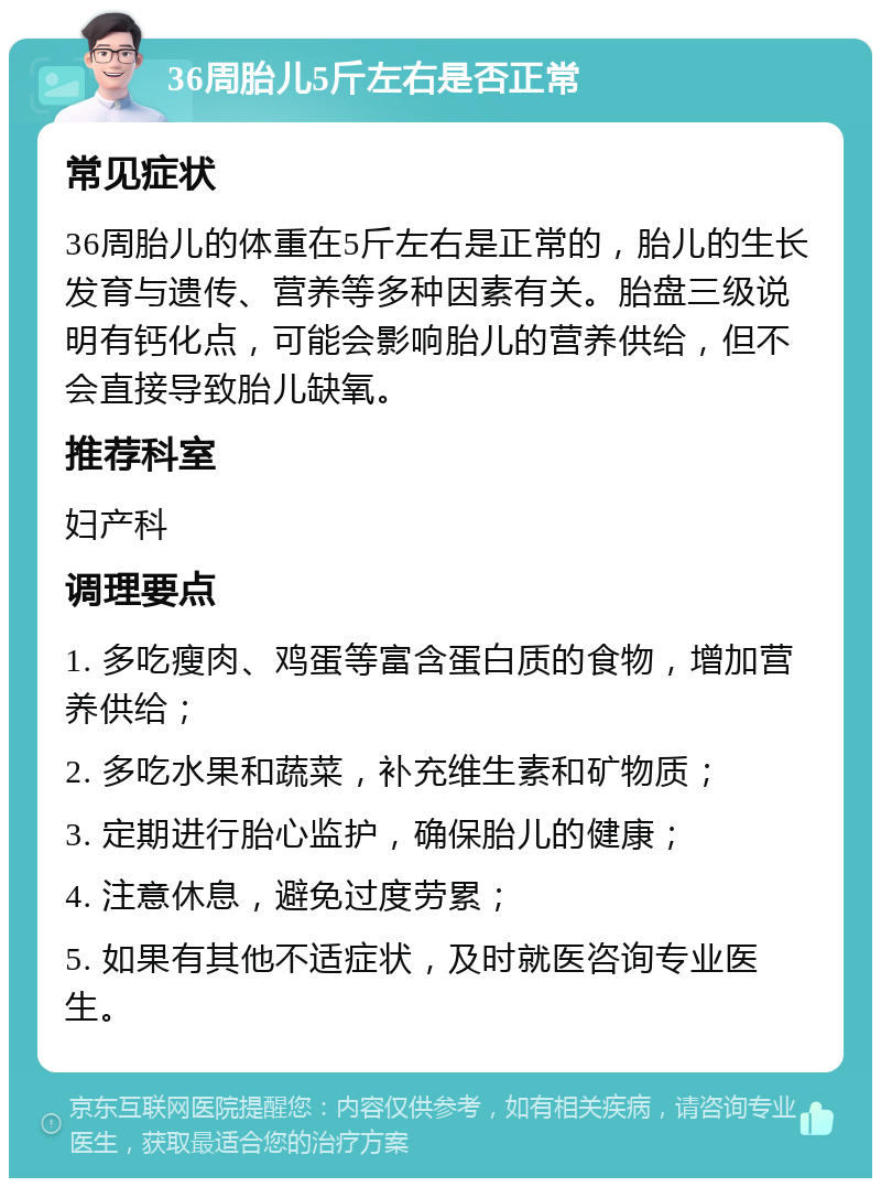 36周胎儿5斤左右是否正常 常见症状 36周胎儿的体重在5斤左右是正常的，胎儿的生长发育与遗传、营养等多种因素有关。胎盘三级说明有钙化点，可能会影响胎儿的营养供给，但不会直接导致胎儿缺氧。 推荐科室 妇产科 调理要点 1. 多吃瘦肉、鸡蛋等富含蛋白质的食物，增加营养供给； 2. 多吃水果和蔬菜，补充维生素和矿物质； 3. 定期进行胎心监护，确保胎儿的健康； 4. 注意休息，避免过度劳累； 5. 如果有其他不适症状，及时就医咨询专业医生。