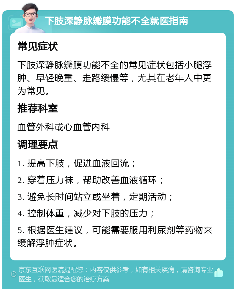 下肢深静脉瓣膜功能不全就医指南 常见症状 下肢深静脉瓣膜功能不全的常见症状包括小腿浮肿、早轻晚重、走路缓慢等，尤其在老年人中更为常见。 推荐科室 血管外科或心血管内科 调理要点 1. 提高下肢，促进血液回流； 2. 穿着压力袜，帮助改善血液循环； 3. 避免长时间站立或坐着，定期活动； 4. 控制体重，减少对下肢的压力； 5. 根据医生建议，可能需要服用利尿剂等药物来缓解浮肿症状。