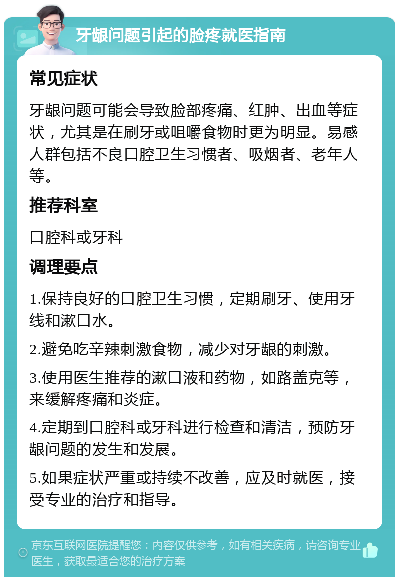 牙龈问题引起的脸疼就医指南 常见症状 牙龈问题可能会导致脸部疼痛、红肿、出血等症状，尤其是在刷牙或咀嚼食物时更为明显。易感人群包括不良口腔卫生习惯者、吸烟者、老年人等。 推荐科室 口腔科或牙科 调理要点 1.保持良好的口腔卫生习惯，定期刷牙、使用牙线和漱口水。 2.避免吃辛辣刺激食物，减少对牙龈的刺激。 3.使用医生推荐的漱口液和药物，如路盖克等，来缓解疼痛和炎症。 4.定期到口腔科或牙科进行检查和清洁，预防牙龈问题的发生和发展。 5.如果症状严重或持续不改善，应及时就医，接受专业的治疗和指导。