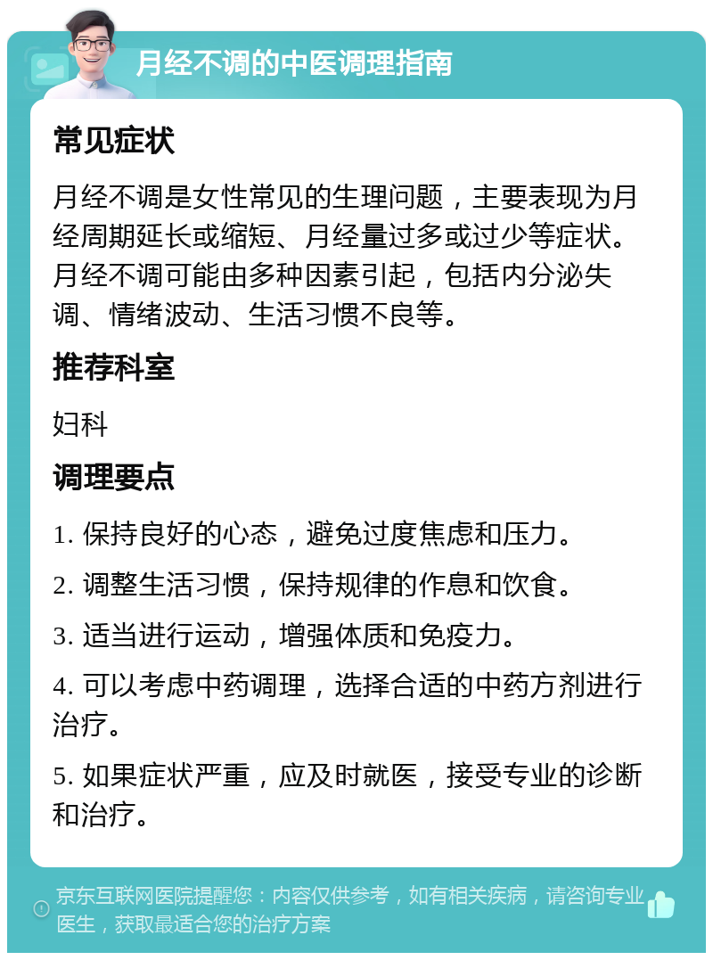 月经不调的中医调理指南 常见症状 月经不调是女性常见的生理问题，主要表现为月经周期延长或缩短、月经量过多或过少等症状。月经不调可能由多种因素引起，包括内分泌失调、情绪波动、生活习惯不良等。 推荐科室 妇科 调理要点 1. 保持良好的心态，避免过度焦虑和压力。 2. 调整生活习惯，保持规律的作息和饮食。 3. 适当进行运动，增强体质和免疫力。 4. 可以考虑中药调理，选择合适的中药方剂进行治疗。 5. 如果症状严重，应及时就医，接受专业的诊断和治疗。