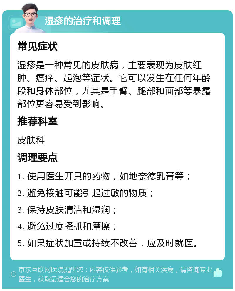 湿疹的治疗和调理 常见症状 湿疹是一种常见的皮肤病，主要表现为皮肤红肿、瘙痒、起泡等症状。它可以发生在任何年龄段和身体部位，尤其是手臂、腿部和面部等暴露部位更容易受到影响。 推荐科室 皮肤科 调理要点 1. 使用医生开具的药物，如地奈德乳膏等； 2. 避免接触可能引起过敏的物质； 3. 保持皮肤清洁和湿润； 4. 避免过度搔抓和摩擦； 5. 如果症状加重或持续不改善，应及时就医。