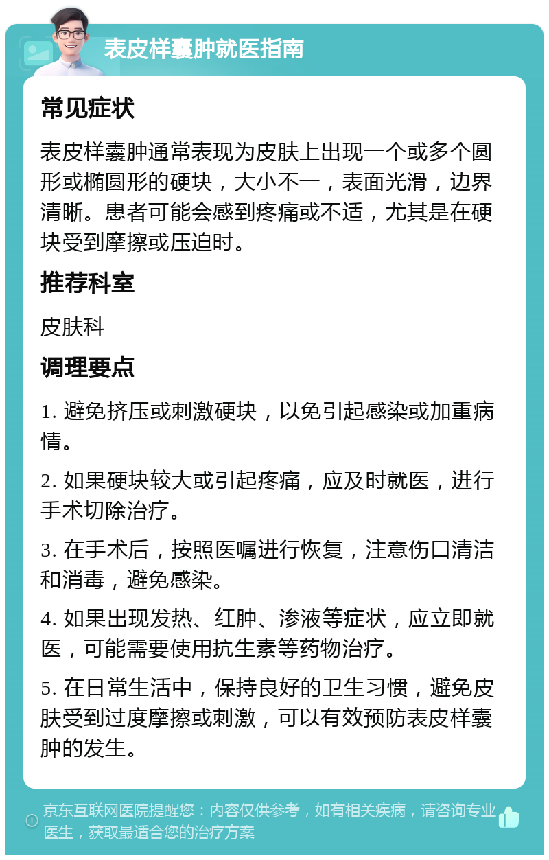 表皮样囊肿就医指南 常见症状 表皮样囊肿通常表现为皮肤上出现一个或多个圆形或椭圆形的硬块，大小不一，表面光滑，边界清晰。患者可能会感到疼痛或不适，尤其是在硬块受到摩擦或压迫时。 推荐科室 皮肤科 调理要点 1. 避免挤压或刺激硬块，以免引起感染或加重病情。 2. 如果硬块较大或引起疼痛，应及时就医，进行手术切除治疗。 3. 在手术后，按照医嘱进行恢复，注意伤口清洁和消毒，避免感染。 4. 如果出现发热、红肿、渗液等症状，应立即就医，可能需要使用抗生素等药物治疗。 5. 在日常生活中，保持良好的卫生习惯，避免皮肤受到过度摩擦或刺激，可以有效预防表皮样囊肿的发生。