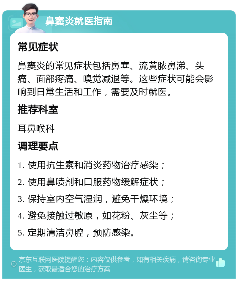 鼻窦炎就医指南 常见症状 鼻窦炎的常见症状包括鼻塞、流黄脓鼻涕、头痛、面部疼痛、嗅觉减退等。这些症状可能会影响到日常生活和工作，需要及时就医。 推荐科室 耳鼻喉科 调理要点 1. 使用抗生素和消炎药物治疗感染； 2. 使用鼻喷剂和口服药物缓解症状； 3. 保持室内空气湿润，避免干燥环境； 4. 避免接触过敏原，如花粉、灰尘等； 5. 定期清洁鼻腔，预防感染。