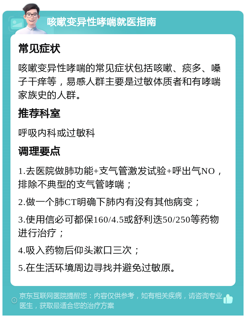 咳嗽变异性哮喘就医指南 常见症状 咳嗽变异性哮喘的常见症状包括咳嗽、痰多、嗓子干痒等，易感人群主要是过敏体质者和有哮喘家族史的人群。 推荐科室 呼吸内科或过敏科 调理要点 1.去医院做肺功能+支气管激发试验+呼出气NO，排除不典型的支气管哮喘； 2.做一个肺CT明确下肺内有没有其他病变； 3.使用信必可都保160/4.5或舒利迭50/250等药物进行治疗； 4.吸入药物后仰头漱口三次； 5.在生活环境周边寻找并避免过敏原。