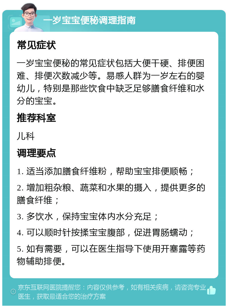 一岁宝宝便秘调理指南 常见症状 一岁宝宝便秘的常见症状包括大便干硬、排便困难、排便次数减少等。易感人群为一岁左右的婴幼儿，特别是那些饮食中缺乏足够膳食纤维和水分的宝宝。 推荐科室 儿科 调理要点 1. 适当添加膳食纤维粉，帮助宝宝排便顺畅； 2. 增加粗杂粮、蔬菜和水果的摄入，提供更多的膳食纤维； 3. 多饮水，保持宝宝体内水分充足； 4. 可以顺时针按揉宝宝腹部，促进胃肠蠕动； 5. 如有需要，可以在医生指导下使用开塞露等药物辅助排便。