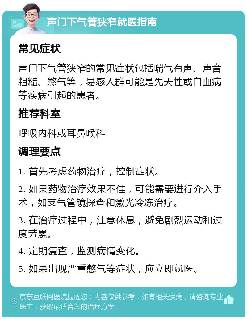 声门下气管狭窄就医指南 常见症状 声门下气管狭窄的常见症状包括喘气有声、声音粗糙、憋气等，易感人群可能是先天性或白血病等疾病引起的患者。 推荐科室 呼吸内科或耳鼻喉科 调理要点 1. 首先考虑药物治疗，控制症状。 2. 如果药物治疗效果不佳，可能需要进行介入手术，如支气管镜探查和激光冷冻治疗。 3. 在治疗过程中，注意休息，避免剧烈运动和过度劳累。 4. 定期复查，监测病情变化。 5. 如果出现严重憋气等症状，应立即就医。