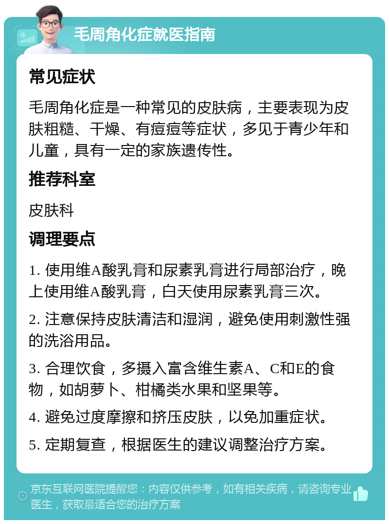 毛周角化症就医指南 常见症状 毛周角化症是一种常见的皮肤病，主要表现为皮肤粗糙、干燥、有痘痘等症状，多见于青少年和儿童，具有一定的家族遗传性。 推荐科室 皮肤科 调理要点 1. 使用维A酸乳膏和尿素乳膏进行局部治疗，晚上使用维A酸乳膏，白天使用尿素乳膏三次。 2. 注意保持皮肤清洁和湿润，避免使用刺激性强的洗浴用品。 3. 合理饮食，多摄入富含维生素A、C和E的食物，如胡萝卜、柑橘类水果和坚果等。 4. 避免过度摩擦和挤压皮肤，以免加重症状。 5. 定期复查，根据医生的建议调整治疗方案。