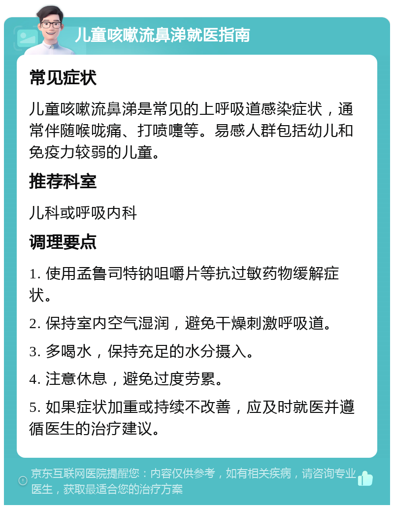 儿童咳嗽流鼻涕就医指南 常见症状 儿童咳嗽流鼻涕是常见的上呼吸道感染症状，通常伴随喉咙痛、打喷嚏等。易感人群包括幼儿和免疫力较弱的儿童。 推荐科室 儿科或呼吸内科 调理要点 1. 使用孟鲁司特钠咀嚼片等抗过敏药物缓解症状。 2. 保持室内空气湿润，避免干燥刺激呼吸道。 3. 多喝水，保持充足的水分摄入。 4. 注意休息，避免过度劳累。 5. 如果症状加重或持续不改善，应及时就医并遵循医生的治疗建议。