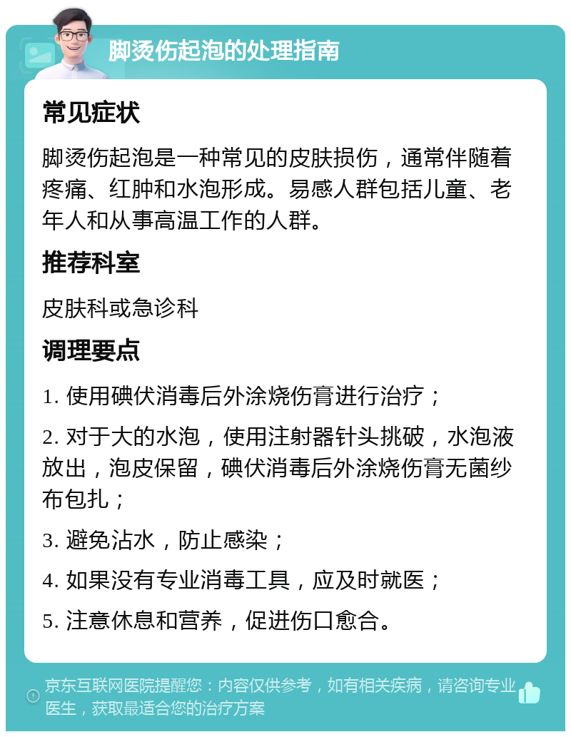 脚烫伤起泡的处理指南 常见症状 脚烫伤起泡是一种常见的皮肤损伤，通常伴随着疼痛、红肿和水泡形成。易感人群包括儿童、老年人和从事高温工作的人群。 推荐科室 皮肤科或急诊科 调理要点 1. 使用碘伏消毒后外涂烧伤膏进行治疗； 2. 对于大的水泡，使用注射器针头挑破，水泡液放出，泡皮保留，碘伏消毒后外涂烧伤膏无菌纱布包扎； 3. 避免沾水，防止感染； 4. 如果没有专业消毒工具，应及时就医； 5. 注意休息和营养，促进伤口愈合。