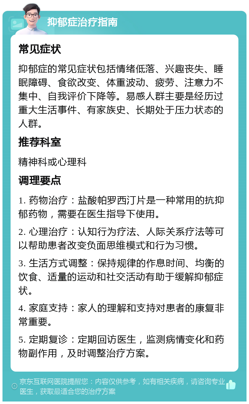 抑郁症治疗指南 常见症状 抑郁症的常见症状包括情绪低落、兴趣丧失、睡眠障碍、食欲改变、体重波动、疲劳、注意力不集中、自我评价下降等。易感人群主要是经历过重大生活事件、有家族史、长期处于压力状态的人群。 推荐科室 精神科或心理科 调理要点 1. 药物治疗：盐酸帕罗西汀片是一种常用的抗抑郁药物，需要在医生指导下使用。 2. 心理治疗：认知行为疗法、人际关系疗法等可以帮助患者改变负面思维模式和行为习惯。 3. 生活方式调整：保持规律的作息时间、均衡的饮食、适量的运动和社交活动有助于缓解抑郁症状。 4. 家庭支持：家人的理解和支持对患者的康复非常重要。 5. 定期复诊：定期回访医生，监测病情变化和药物副作用，及时调整治疗方案。