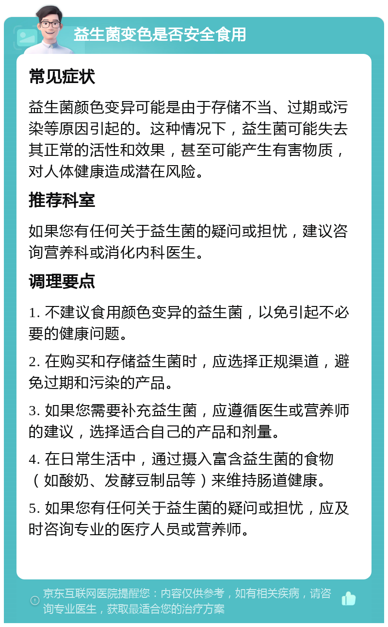 益生菌变色是否安全食用 常见症状 益生菌颜色变异可能是由于存储不当、过期或污染等原因引起的。这种情况下，益生菌可能失去其正常的活性和效果，甚至可能产生有害物质，对人体健康造成潜在风险。 推荐科室 如果您有任何关于益生菌的疑问或担忧，建议咨询营养科或消化内科医生。 调理要点 1. 不建议食用颜色变异的益生菌，以免引起不必要的健康问题。 2. 在购买和存储益生菌时，应选择正规渠道，避免过期和污染的产品。 3. 如果您需要补充益生菌，应遵循医生或营养师的建议，选择适合自己的产品和剂量。 4. 在日常生活中，通过摄入富含益生菌的食物（如酸奶、发酵豆制品等）来维持肠道健康。 5. 如果您有任何关于益生菌的疑问或担忧，应及时咨询专业的医疗人员或营养师。