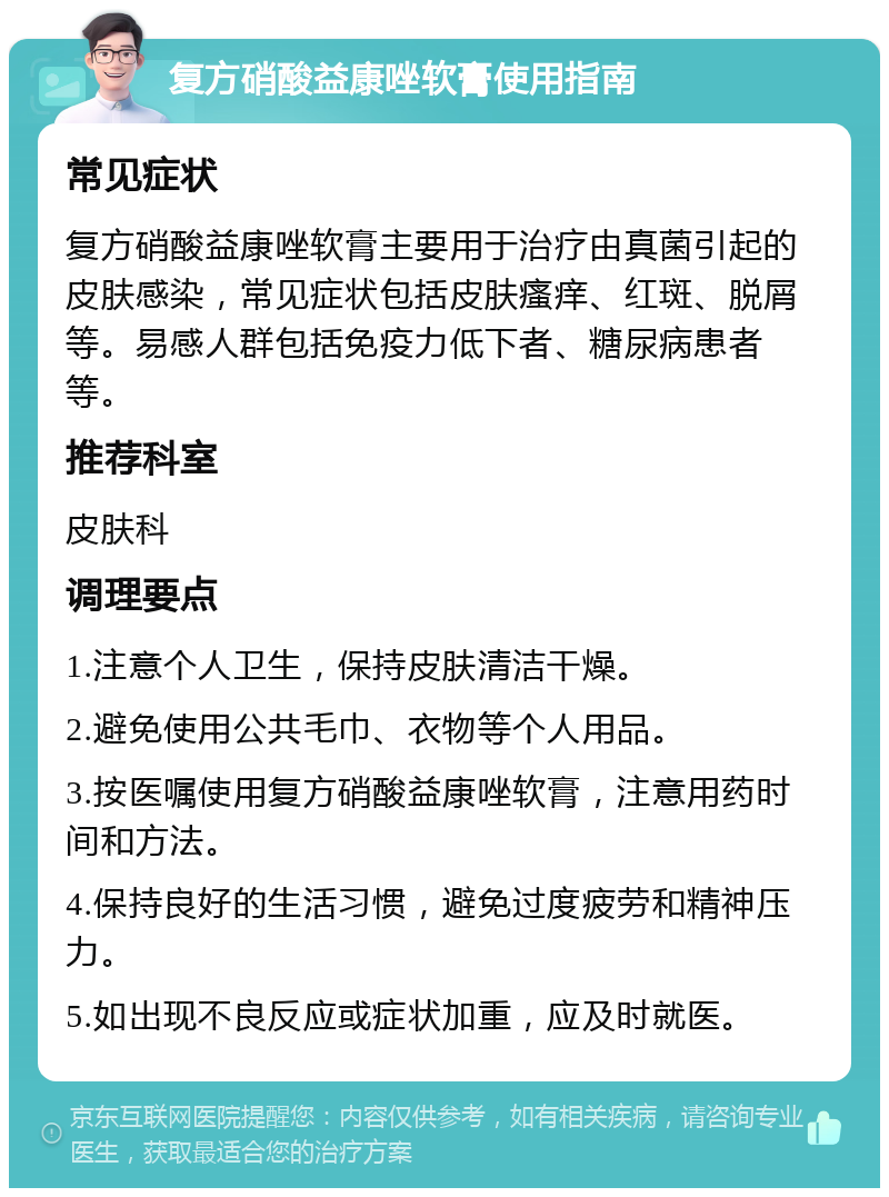 复方硝酸益康唑软膏使用指南 常见症状 复方硝酸益康唑软膏主要用于治疗由真菌引起的皮肤感染，常见症状包括皮肤瘙痒、红斑、脱屑等。易感人群包括免疫力低下者、糖尿病患者等。 推荐科室 皮肤科 调理要点 1.注意个人卫生，保持皮肤清洁干燥。 2.避免使用公共毛巾、衣物等个人用品。 3.按医嘱使用复方硝酸益康唑软膏，注意用药时间和方法。 4.保持良好的生活习惯，避免过度疲劳和精神压力。 5.如出现不良反应或症状加重，应及时就医。