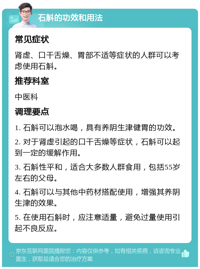 石斛的功效和用法 常见症状 肾虚、口干舌燥、胃部不适等症状的人群可以考虑使用石斛。 推荐科室 中医科 调理要点 1. 石斛可以泡水喝，具有养阴生津健胃的功效。 2. 对于肾虚引起的口干舌燥等症状，石斛可以起到一定的缓解作用。 3. 石斛性平和，适合大多数人群食用，包括55岁左右的父母。 4. 石斛可以与其他中药材搭配使用，增强其养阴生津的效果。 5. 在使用石斛时，应注意适量，避免过量使用引起不良反应。