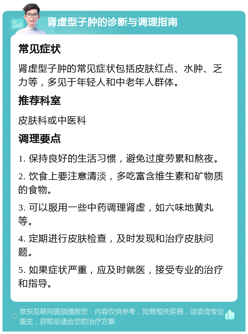 肾虚型子肿的诊断与调理指南 常见症状 肾虚型子肿的常见症状包括皮肤红点、水肿、乏力等，多见于年轻人和中老年人群体。 推荐科室 皮肤科或中医科 调理要点 1. 保持良好的生活习惯，避免过度劳累和熬夜。 2. 饮食上要注意清淡，多吃富含维生素和矿物质的食物。 3. 可以服用一些中药调理肾虚，如六味地黄丸等。 4. 定期进行皮肤检查，及时发现和治疗皮肤问题。 5. 如果症状严重，应及时就医，接受专业的治疗和指导。