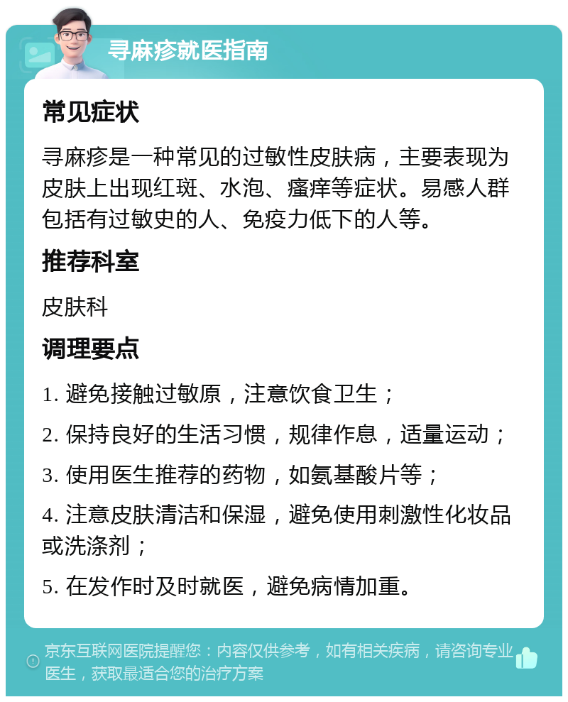 寻麻疹就医指南 常见症状 寻麻疹是一种常见的过敏性皮肤病，主要表现为皮肤上出现红斑、水泡、瘙痒等症状。易感人群包括有过敏史的人、免疫力低下的人等。 推荐科室 皮肤科 调理要点 1. 避免接触过敏原，注意饮食卫生； 2. 保持良好的生活习惯，规律作息，适量运动； 3. 使用医生推荐的药物，如氨基酸片等； 4. 注意皮肤清洁和保湿，避免使用刺激性化妆品或洗涤剂； 5. 在发作时及时就医，避免病情加重。