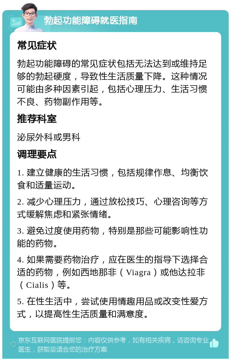 勃起功能障碍就医指南 常见症状 勃起功能障碍的常见症状包括无法达到或维持足够的勃起硬度，导致性生活质量下降。这种情况可能由多种因素引起，包括心理压力、生活习惯不良、药物副作用等。 推荐科室 泌尿外科或男科 调理要点 1. 建立健康的生活习惯，包括规律作息、均衡饮食和适量运动。 2. 减少心理压力，通过放松技巧、心理咨询等方式缓解焦虑和紧张情绪。 3. 避免过度使用药物，特别是那些可能影响性功能的药物。 4. 如果需要药物治疗，应在医生的指导下选择合适的药物，例如西地那非（Viagra）或他达拉非（Cialis）等。 5. 在性生活中，尝试使用情趣用品或改变性爱方式，以提高性生活质量和满意度。