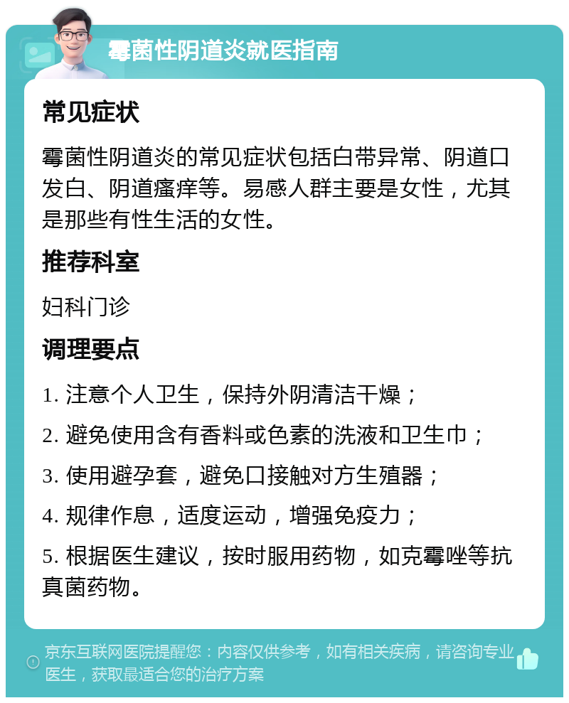 霉菌性阴道炎就医指南 常见症状 霉菌性阴道炎的常见症状包括白带异常、阴道口发白、阴道瘙痒等。易感人群主要是女性，尤其是那些有性生活的女性。 推荐科室 妇科门诊 调理要点 1. 注意个人卫生，保持外阴清洁干燥； 2. 避免使用含有香料或色素的洗液和卫生巾； 3. 使用避孕套，避免口接触对方生殖器； 4. 规律作息，适度运动，增强免疫力； 5. 根据医生建议，按时服用药物，如克霉唑等抗真菌药物。