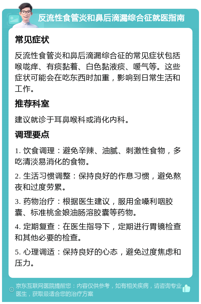 反流性食管炎和鼻后滴漏综合征就医指南 常见症状 反流性食管炎和鼻后滴漏综合征的常见症状包括喉咙痒、有痰黏着、白色黏液痰、嗳气等。这些症状可能会在吃东西时加重，影响到日常生活和工作。 推荐科室 建议就诊于耳鼻喉科或消化内科。 调理要点 1. 饮食调理：避免辛辣、油腻、刺激性食物，多吃清淡易消化的食物。 2. 生活习惯调整：保持良好的作息习惯，避免熬夜和过度劳累。 3. 药物治疗：根据医生建议，服用金嗓利咽胶囊、标准桃金娘油肠溶胶囊等药物。 4. 定期复查：在医生指导下，定期进行胃镜检查和其他必要的检查。 5. 心理调适：保持良好的心态，避免过度焦虑和压力。