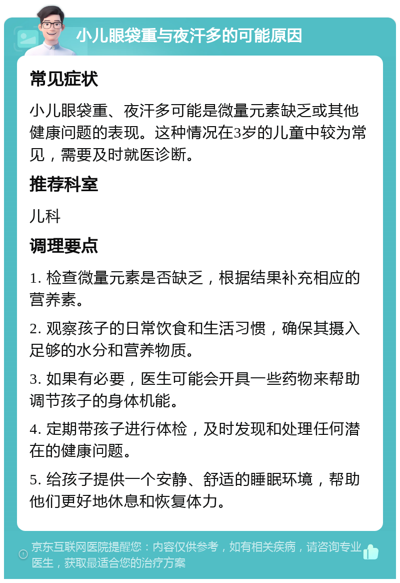 小儿眼袋重与夜汗多的可能原因 常见症状 小儿眼袋重、夜汗多可能是微量元素缺乏或其他健康问题的表现。这种情况在3岁的儿童中较为常见，需要及时就医诊断。 推荐科室 儿科 调理要点 1. 检查微量元素是否缺乏，根据结果补充相应的营养素。 2. 观察孩子的日常饮食和生活习惯，确保其摄入足够的水分和营养物质。 3. 如果有必要，医生可能会开具一些药物来帮助调节孩子的身体机能。 4. 定期带孩子进行体检，及时发现和处理任何潜在的健康问题。 5. 给孩子提供一个安静、舒适的睡眠环境，帮助他们更好地休息和恢复体力。