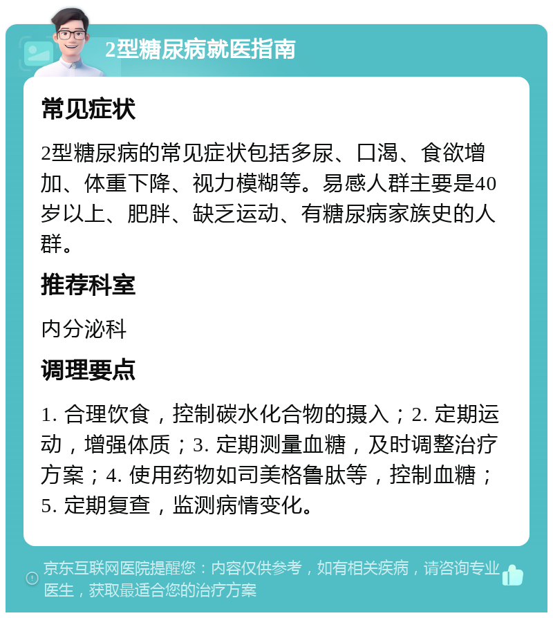 2型糖尿病就医指南 常见症状 2型糖尿病的常见症状包括多尿、口渴、食欲增加、体重下降、视力模糊等。易感人群主要是40岁以上、肥胖、缺乏运动、有糖尿病家族史的人群。 推荐科室 内分泌科 调理要点 1. 合理饮食，控制碳水化合物的摄入；2. 定期运动，增强体质；3. 定期测量血糖，及时调整治疗方案；4. 使用药物如司美格鲁肽等，控制血糖；5. 定期复查，监测病情变化。