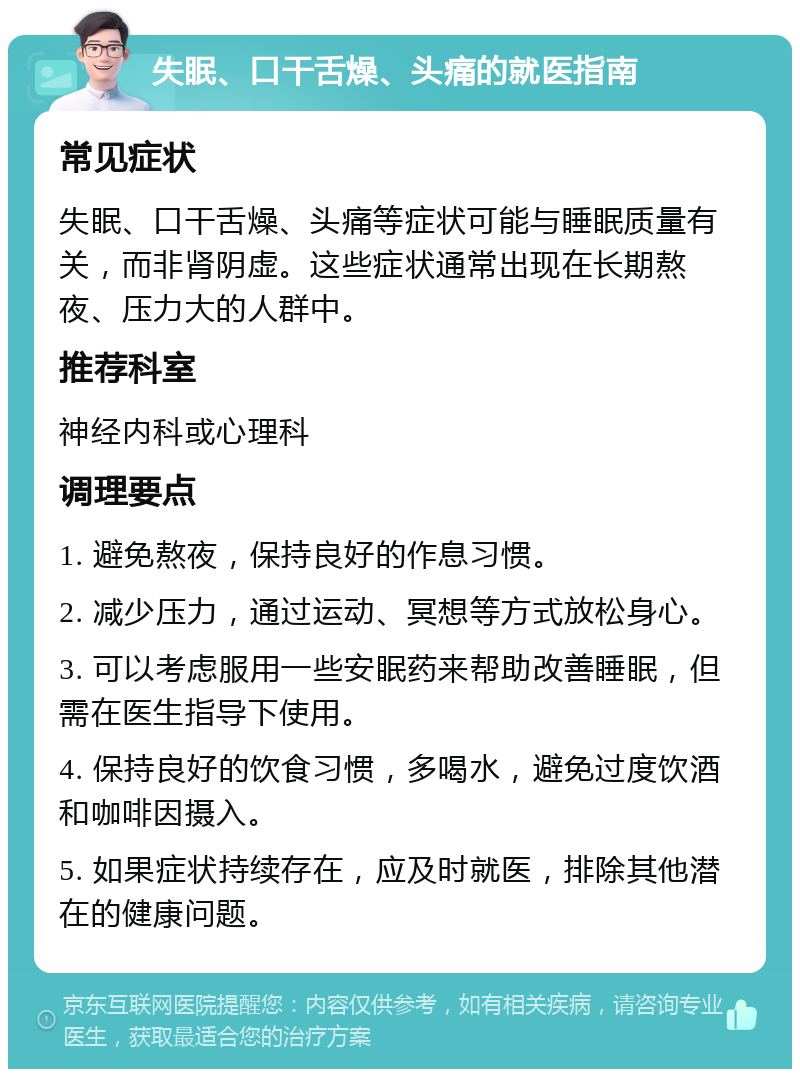 失眠、口干舌燥、头痛的就医指南 常见症状 失眠、口干舌燥、头痛等症状可能与睡眠质量有关，而非肾阴虚。这些症状通常出现在长期熬夜、压力大的人群中。 推荐科室 神经内科或心理科 调理要点 1. 避免熬夜，保持良好的作息习惯。 2. 减少压力，通过运动、冥想等方式放松身心。 3. 可以考虑服用一些安眠药来帮助改善睡眠，但需在医生指导下使用。 4. 保持良好的饮食习惯，多喝水，避免过度饮酒和咖啡因摄入。 5. 如果症状持续存在，应及时就医，排除其他潜在的健康问题。