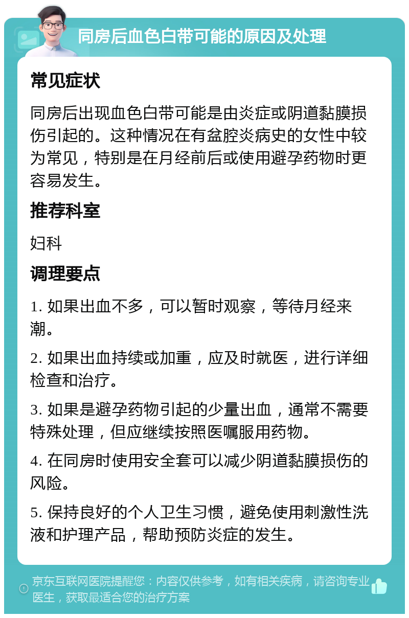 同房后血色白带可能的原因及处理 常见症状 同房后出现血色白带可能是由炎症或阴道黏膜损伤引起的。这种情况在有盆腔炎病史的女性中较为常见，特别是在月经前后或使用避孕药物时更容易发生。 推荐科室 妇科 调理要点 1. 如果出血不多，可以暂时观察，等待月经来潮。 2. 如果出血持续或加重，应及时就医，进行详细检查和治疗。 3. 如果是避孕药物引起的少量出血，通常不需要特殊处理，但应继续按照医嘱服用药物。 4. 在同房时使用安全套可以减少阴道黏膜损伤的风险。 5. 保持良好的个人卫生习惯，避免使用刺激性洗液和护理产品，帮助预防炎症的发生。