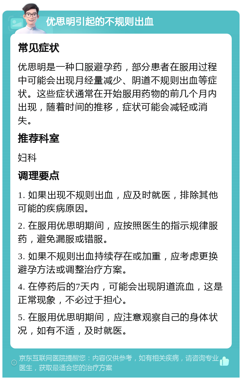 优思明引起的不规则出血 常见症状 优思明是一种口服避孕药，部分患者在服用过程中可能会出现月经量减少、阴道不规则出血等症状。这些症状通常在开始服用药物的前几个月内出现，随着时间的推移，症状可能会减轻或消失。 推荐科室 妇科 调理要点 1. 如果出现不规则出血，应及时就医，排除其他可能的疾病原因。 2. 在服用优思明期间，应按照医生的指示规律服药，避免漏服或错服。 3. 如果不规则出血持续存在或加重，应考虑更换避孕方法或调整治疗方案。 4. 在停药后的7天内，可能会出现阴道流血，这是正常现象，不必过于担心。 5. 在服用优思明期间，应注意观察自己的身体状况，如有不适，及时就医。