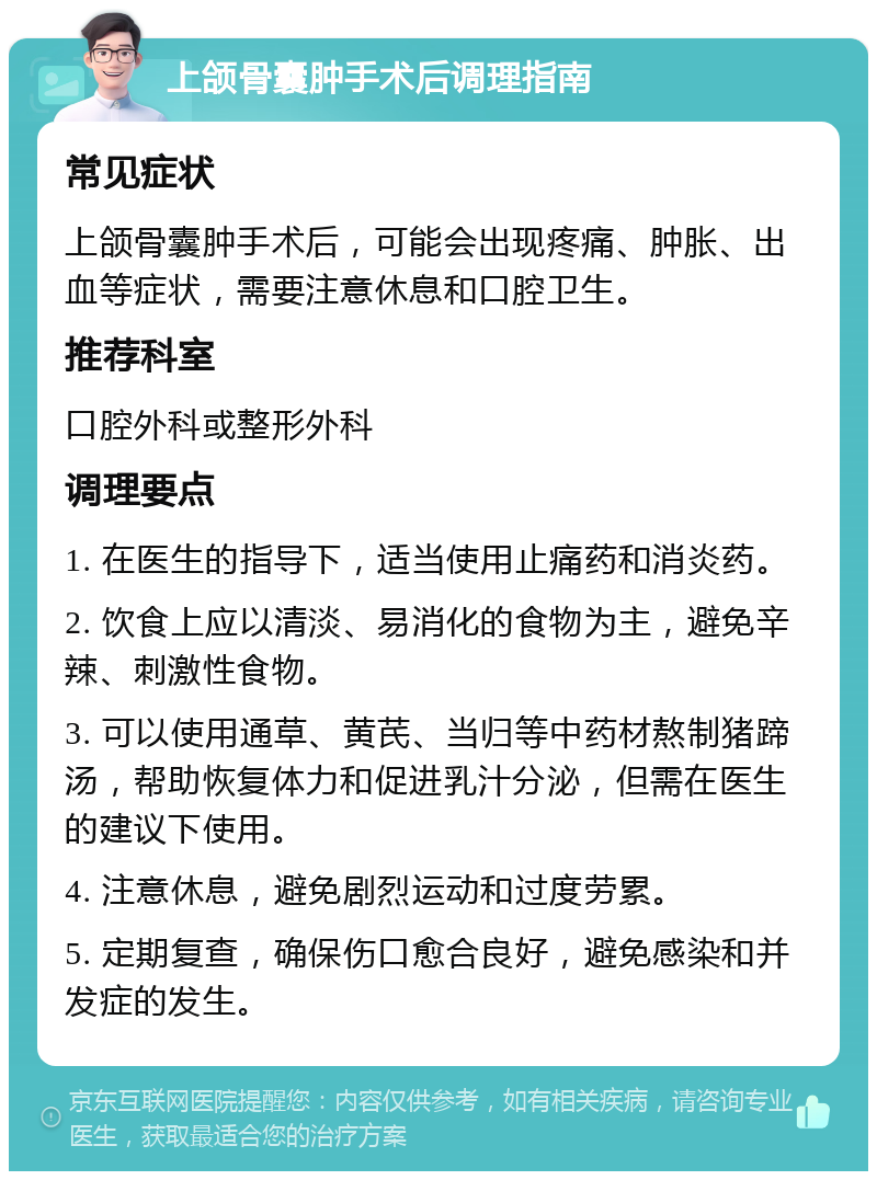 上颌骨囊肿手术后调理指南 常见症状 上颌骨囊肿手术后，可能会出现疼痛、肿胀、出血等症状，需要注意休息和口腔卫生。 推荐科室 口腔外科或整形外科 调理要点 1. 在医生的指导下，适当使用止痛药和消炎药。 2. 饮食上应以清淡、易消化的食物为主，避免辛辣、刺激性食物。 3. 可以使用通草、黄芪、当归等中药材熬制猪蹄汤，帮助恢复体力和促进乳汁分泌，但需在医生的建议下使用。 4. 注意休息，避免剧烈运动和过度劳累。 5. 定期复查，确保伤口愈合良好，避免感染和并发症的发生。