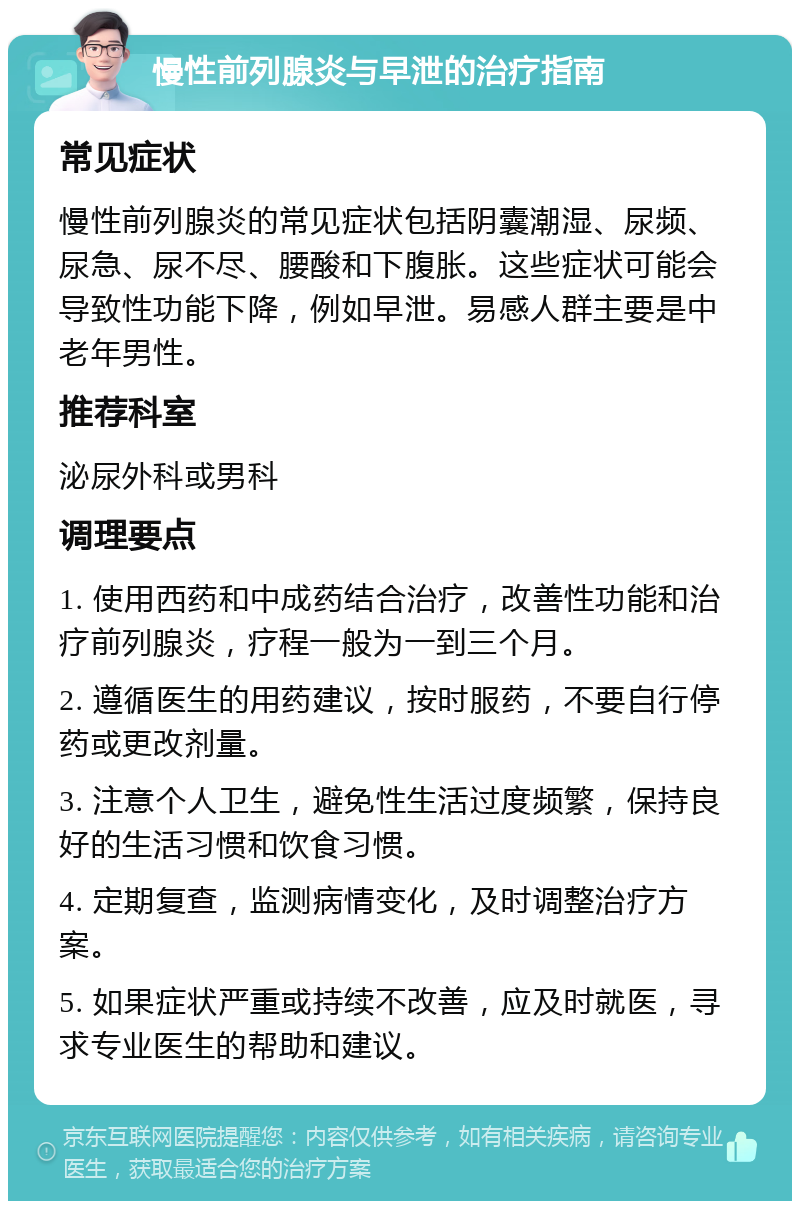 慢性前列腺炎与早泄的治疗指南 常见症状 慢性前列腺炎的常见症状包括阴囊潮湿、尿频、尿急、尿不尽、腰酸和下腹胀。这些症状可能会导致性功能下降，例如早泄。易感人群主要是中老年男性。 推荐科室 泌尿外科或男科 调理要点 1. 使用西药和中成药结合治疗，改善性功能和治疗前列腺炎，疗程一般为一到三个月。 2. 遵循医生的用药建议，按时服药，不要自行停药或更改剂量。 3. 注意个人卫生，避免性生活过度频繁，保持良好的生活习惯和饮食习惯。 4. 定期复查，监测病情变化，及时调整治疗方案。 5. 如果症状严重或持续不改善，应及时就医，寻求专业医生的帮助和建议。