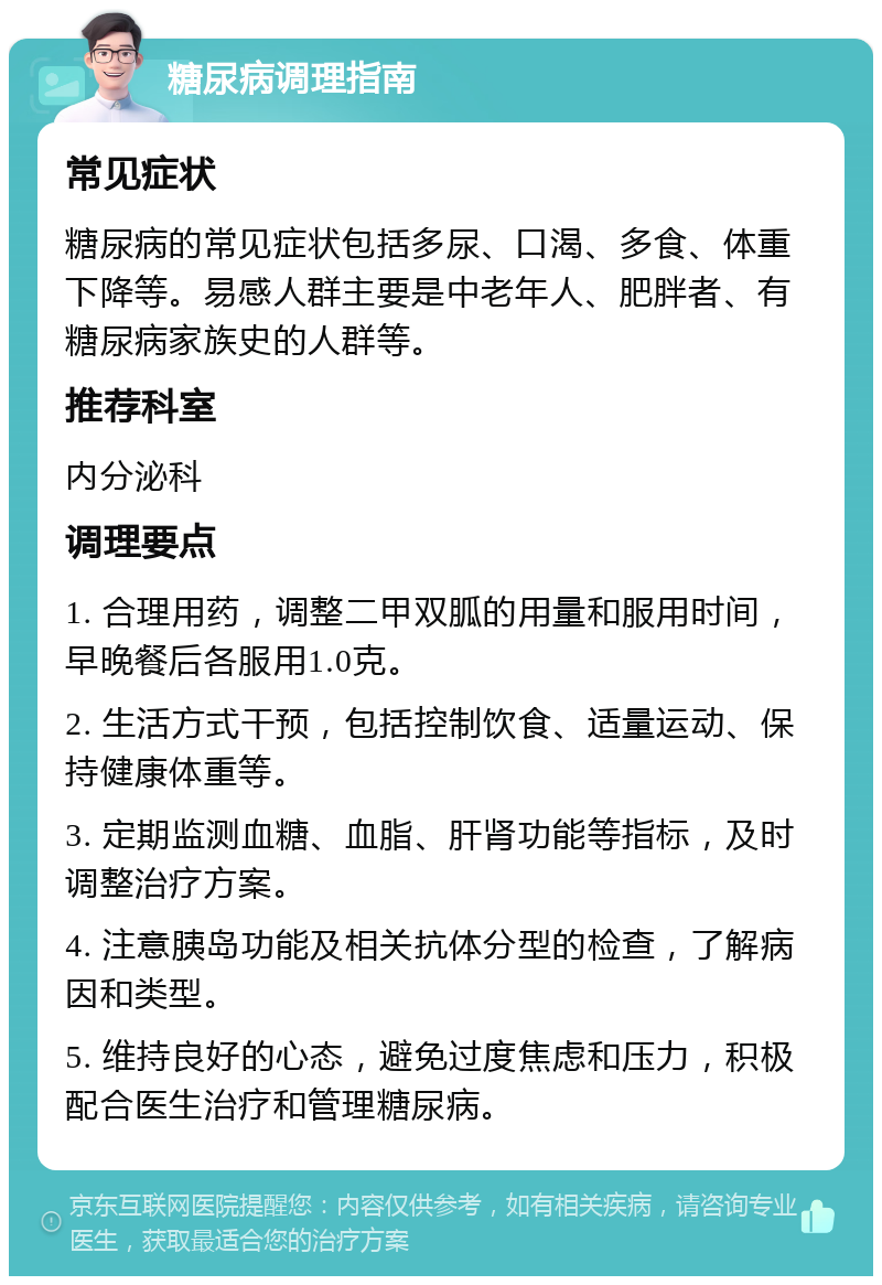 糖尿病调理指南 常见症状 糖尿病的常见症状包括多尿、口渴、多食、体重下降等。易感人群主要是中老年人、肥胖者、有糖尿病家族史的人群等。 推荐科室 内分泌科 调理要点 1. 合理用药，调整二甲双胍的用量和服用时间，早晚餐后各服用1.0克。 2. 生活方式干预，包括控制饮食、适量运动、保持健康体重等。 3. 定期监测血糖、血脂、肝肾功能等指标，及时调整治疗方案。 4. 注意胰岛功能及相关抗体分型的检查，了解病因和类型。 5. 维持良好的心态，避免过度焦虑和压力，积极配合医生治疗和管理糖尿病。