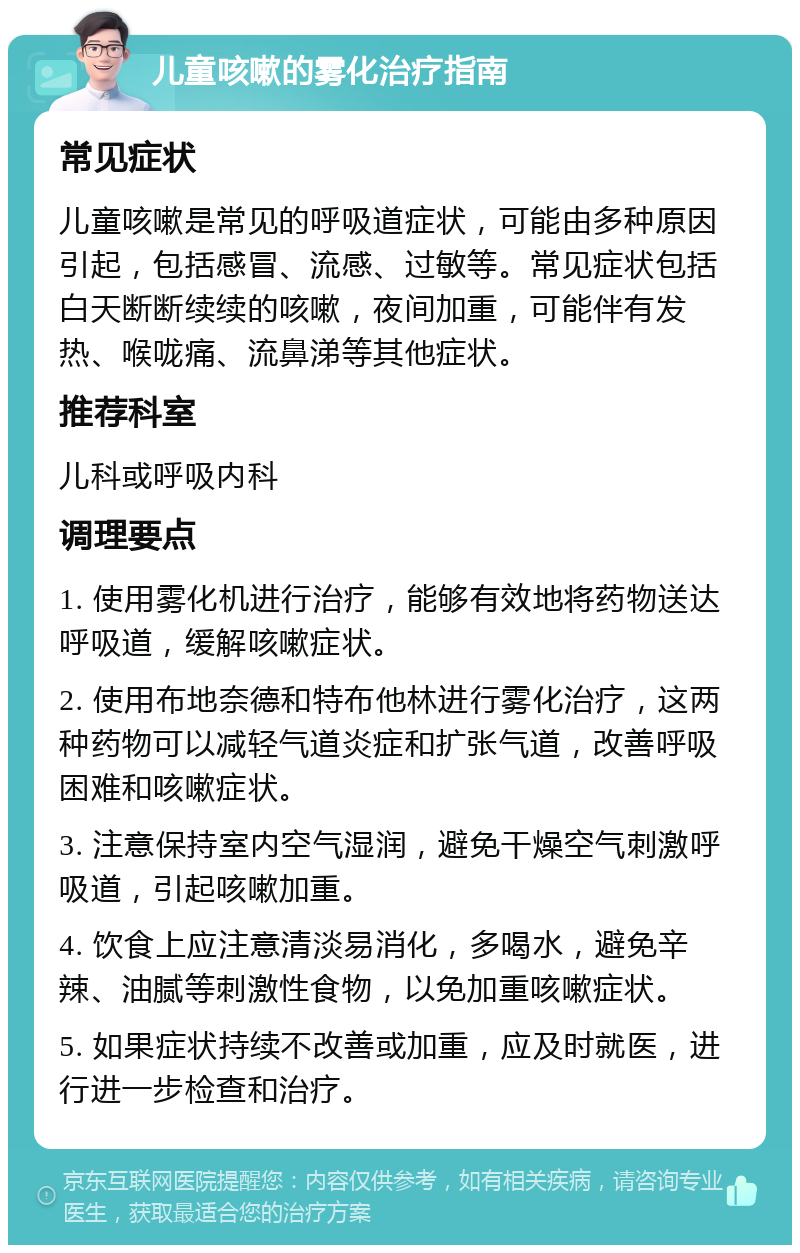 儿童咳嗽的雾化治疗指南 常见症状 儿童咳嗽是常见的呼吸道症状，可能由多种原因引起，包括感冒、流感、过敏等。常见症状包括白天断断续续的咳嗽，夜间加重，可能伴有发热、喉咙痛、流鼻涕等其他症状。 推荐科室 儿科或呼吸内科 调理要点 1. 使用雾化机进行治疗，能够有效地将药物送达呼吸道，缓解咳嗽症状。 2. 使用布地奈德和特布他林进行雾化治疗，这两种药物可以减轻气道炎症和扩张气道，改善呼吸困难和咳嗽症状。 3. 注意保持室内空气湿润，避免干燥空气刺激呼吸道，引起咳嗽加重。 4. 饮食上应注意清淡易消化，多喝水，避免辛辣、油腻等刺激性食物，以免加重咳嗽症状。 5. 如果症状持续不改善或加重，应及时就医，进行进一步检查和治疗。