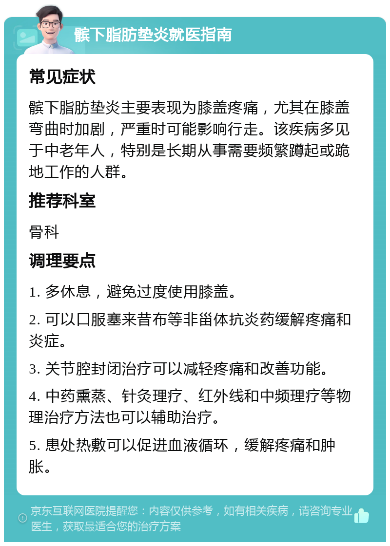 髌下脂肪垫炎就医指南 常见症状 髌下脂肪垫炎主要表现为膝盖疼痛，尤其在膝盖弯曲时加剧，严重时可能影响行走。该疾病多见于中老年人，特别是长期从事需要频繁蹲起或跪地工作的人群。 推荐科室 骨科 调理要点 1. 多休息，避免过度使用膝盖。 2. 可以口服塞来昔布等非甾体抗炎药缓解疼痛和炎症。 3. 关节腔封闭治疗可以减轻疼痛和改善功能。 4. 中药熏蒸、针灸理疗、红外线和中频理疗等物理治疗方法也可以辅助治疗。 5. 患处热敷可以促进血液循环，缓解疼痛和肿胀。