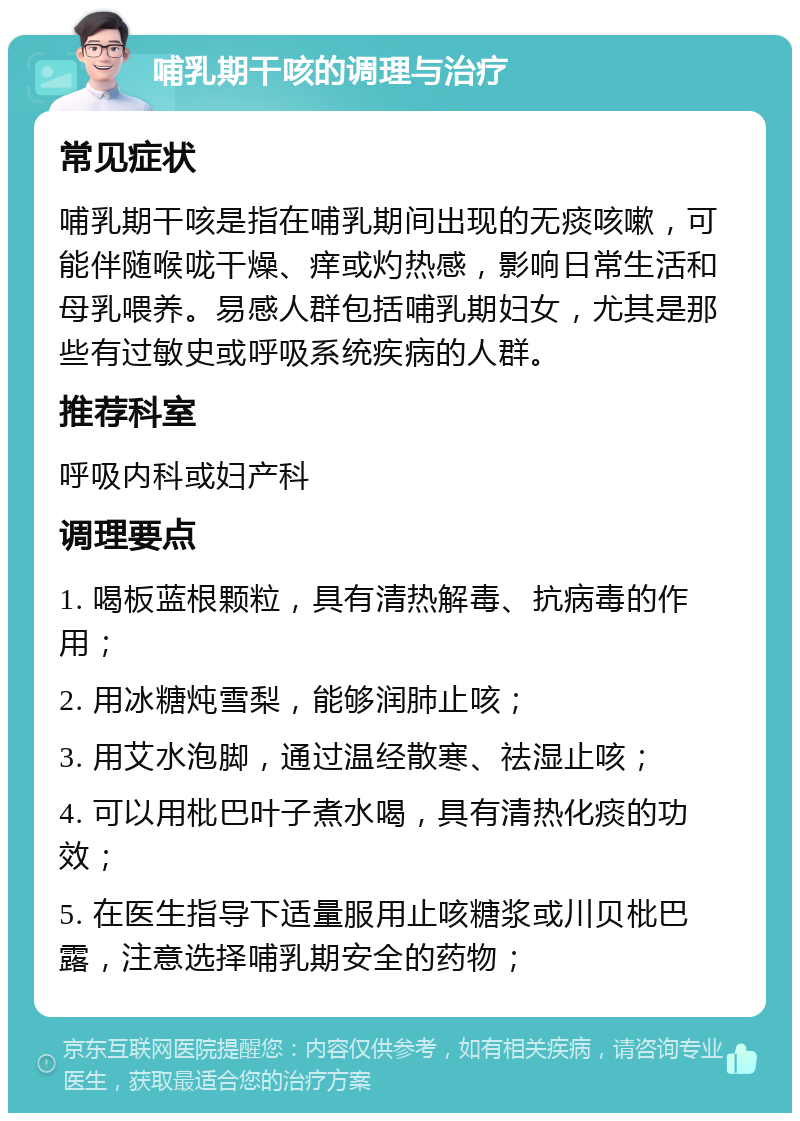 哺乳期干咳的调理与治疗 常见症状 哺乳期干咳是指在哺乳期间出现的无痰咳嗽，可能伴随喉咙干燥、痒或灼热感，影响日常生活和母乳喂养。易感人群包括哺乳期妇女，尤其是那些有过敏史或呼吸系统疾病的人群。 推荐科室 呼吸内科或妇产科 调理要点 1. 喝板蓝根颗粒，具有清热解毒、抗病毒的作用； 2. 用冰糖炖雪梨，能够润肺止咳； 3. 用艾水泡脚，通过温经散寒、祛湿止咳； 4. 可以用枇巴叶子煮水喝，具有清热化痰的功效； 5. 在医生指导下适量服用止咳糖浆或川贝枇巴露，注意选择哺乳期安全的药物；