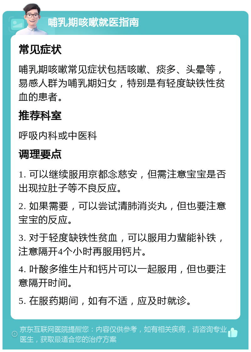 哺乳期咳嗽就医指南 常见症状 哺乳期咳嗽常见症状包括咳嗽、痰多、头晕等，易感人群为哺乳期妇女，特别是有轻度缺铁性贫血的患者。 推荐科室 呼吸内科或中医科 调理要点 1. 可以继续服用京都念慈安，但需注意宝宝是否出现拉肚子等不良反应。 2. 如果需要，可以尝试清肺消炎丸，但也要注意宝宝的反应。 3. 对于轻度缺铁性贫血，可以服用力蜚能补铁，注意隔开4个小时再服用钙片。 4. 叶酸多维生片和钙片可以一起服用，但也要注意隔开时间。 5. 在服药期间，如有不适，应及时就诊。