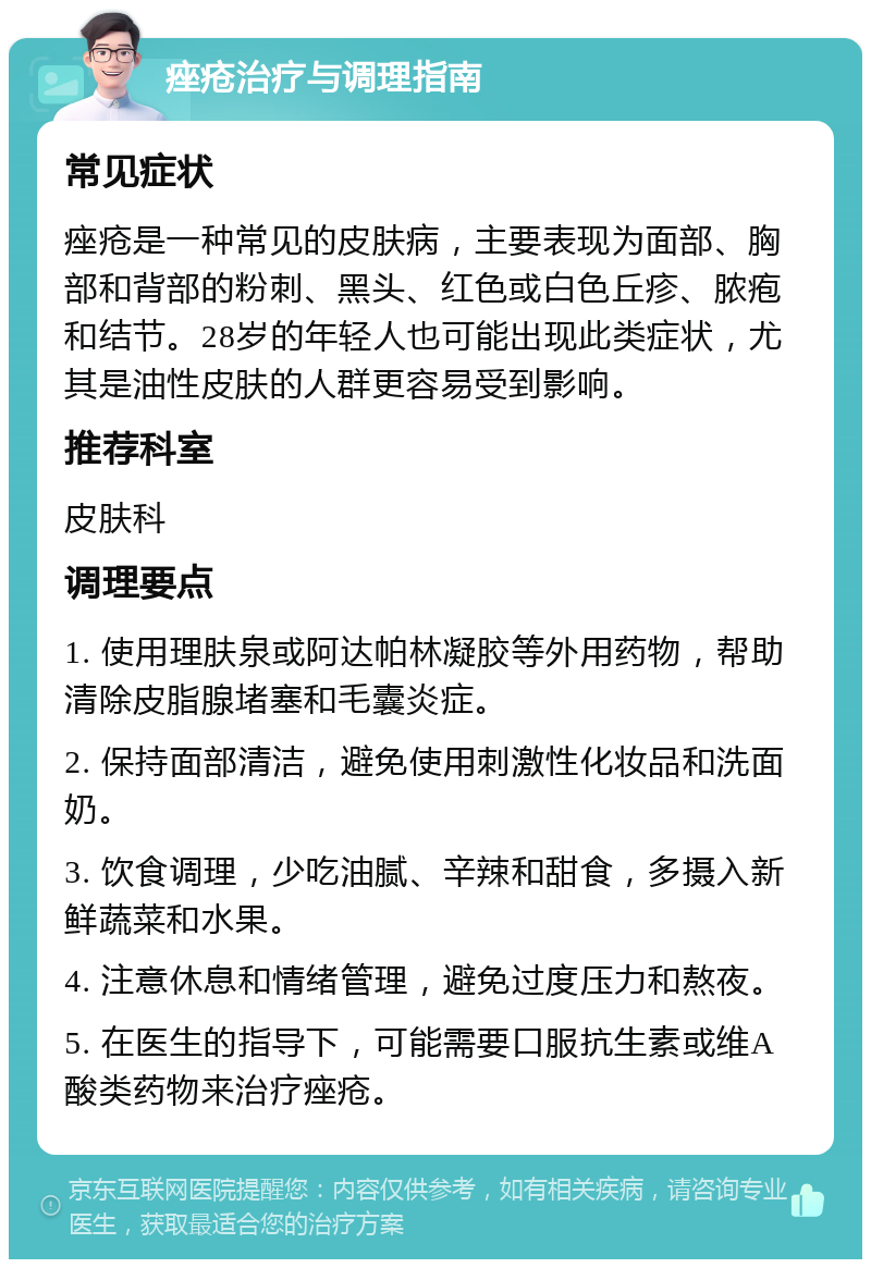 痤疮治疗与调理指南 常见症状 痤疮是一种常见的皮肤病，主要表现为面部、胸部和背部的粉刺、黑头、红色或白色丘疹、脓疱和结节。28岁的年轻人也可能出现此类症状，尤其是油性皮肤的人群更容易受到影响。 推荐科室 皮肤科 调理要点 1. 使用理肤泉或阿达帕林凝胶等外用药物，帮助清除皮脂腺堵塞和毛囊炎症。 2. 保持面部清洁，避免使用刺激性化妆品和洗面奶。 3. 饮食调理，少吃油腻、辛辣和甜食，多摄入新鲜蔬菜和水果。 4. 注意休息和情绪管理，避免过度压力和熬夜。 5. 在医生的指导下，可能需要口服抗生素或维A酸类药物来治疗痤疮。