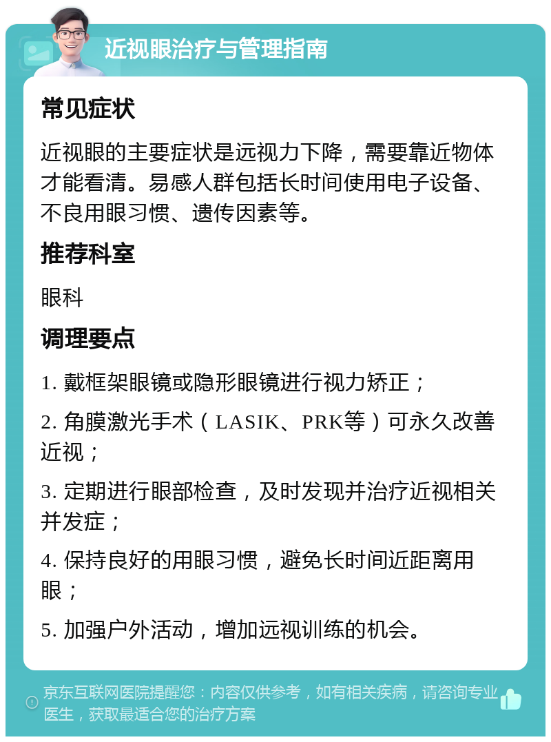 近视眼治疗与管理指南 常见症状 近视眼的主要症状是远视力下降，需要靠近物体才能看清。易感人群包括长时间使用电子设备、不良用眼习惯、遗传因素等。 推荐科室 眼科 调理要点 1. 戴框架眼镜或隐形眼镜进行视力矫正； 2. 角膜激光手术（LASIK、PRK等）可永久改善近视； 3. 定期进行眼部检查，及时发现并治疗近视相关并发症； 4. 保持良好的用眼习惯，避免长时间近距离用眼； 5. 加强户外活动，增加远视训练的机会。