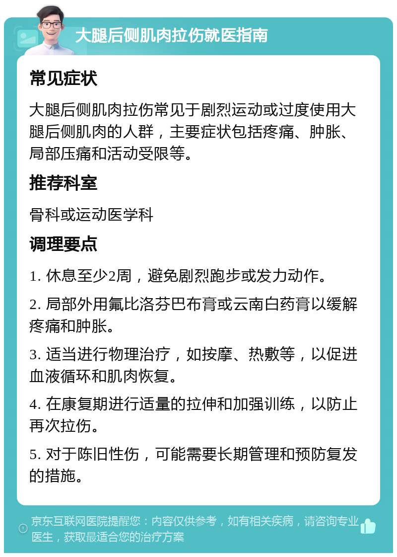 大腿后侧肌肉拉伤就医指南 常见症状 大腿后侧肌肉拉伤常见于剧烈运动或过度使用大腿后侧肌肉的人群，主要症状包括疼痛、肿胀、局部压痛和活动受限等。 推荐科室 骨科或运动医学科 调理要点 1. 休息至少2周，避免剧烈跑步或发力动作。 2. 局部外用氟比洛芬巴布膏或云南白药膏以缓解疼痛和肿胀。 3. 适当进行物理治疗，如按摩、热敷等，以促进血液循环和肌肉恢复。 4. 在康复期进行适量的拉伸和加强训练，以防止再次拉伤。 5. 对于陈旧性伤，可能需要长期管理和预防复发的措施。