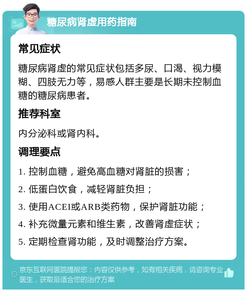 糖尿病肾虚用药指南 常见症状 糖尿病肾虚的常见症状包括多尿、口渴、视力模糊、四肢无力等，易感人群主要是长期未控制血糖的糖尿病患者。 推荐科室 内分泌科或肾内科。 调理要点 1. 控制血糖，避免高血糖对肾脏的损害； 2. 低蛋白饮食，减轻肾脏负担； 3. 使用ACEI或ARB类药物，保护肾脏功能； 4. 补充微量元素和维生素，改善肾虚症状； 5. 定期检查肾功能，及时调整治疗方案。