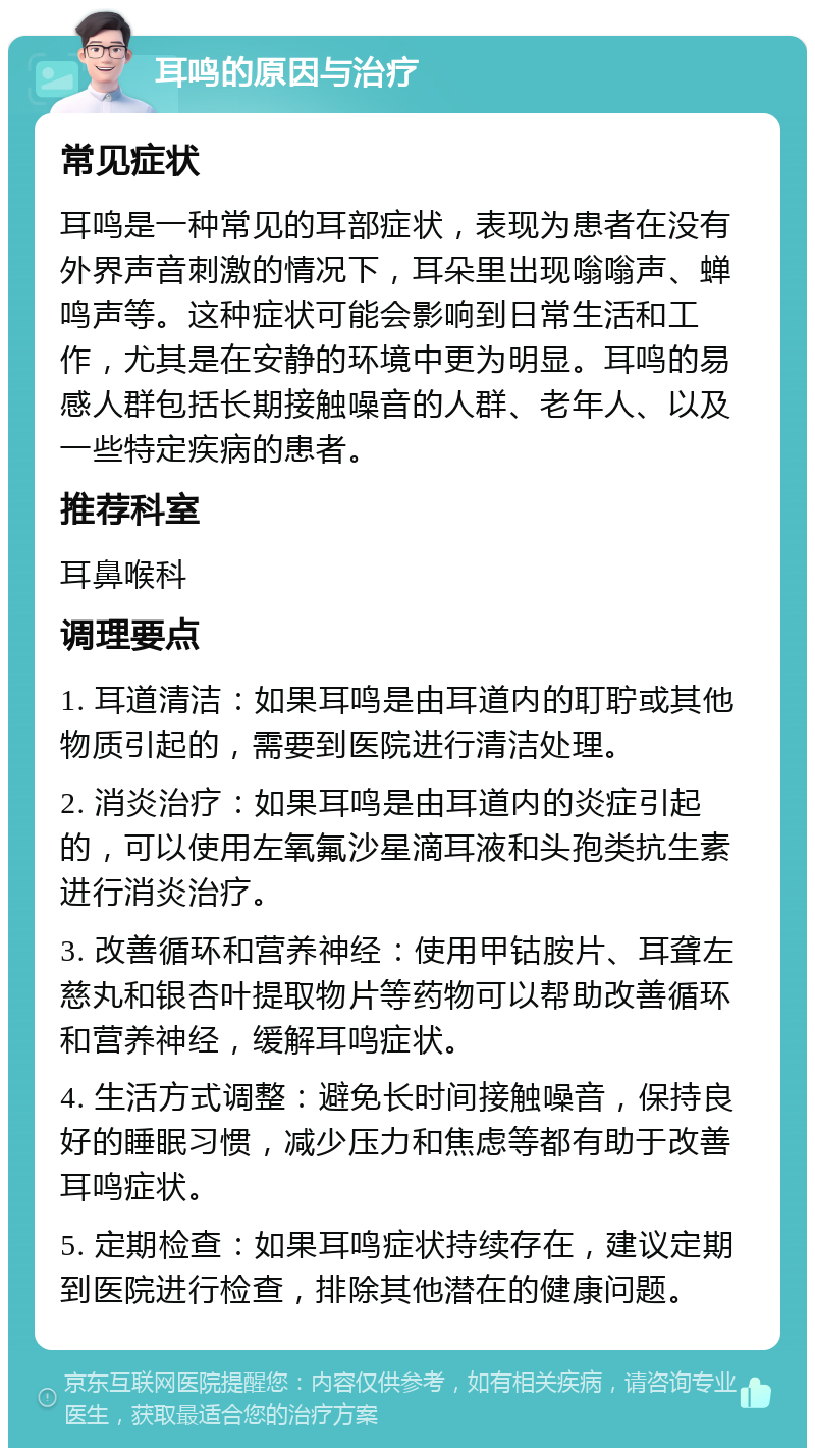 耳鸣的原因与治疗 常见症状 耳鸣是一种常见的耳部症状，表现为患者在没有外界声音刺激的情况下，耳朵里出现嗡嗡声、蝉鸣声等。这种症状可能会影响到日常生活和工作，尤其是在安静的环境中更为明显。耳鸣的易感人群包括长期接触噪音的人群、老年人、以及一些特定疾病的患者。 推荐科室 耳鼻喉科 调理要点 1. 耳道清洁：如果耳鸣是由耳道内的耵聍或其他物质引起的，需要到医院进行清洁处理。 2. 消炎治疗：如果耳鸣是由耳道内的炎症引起的，可以使用左氧氟沙星滴耳液和头孢类抗生素进行消炎治疗。 3. 改善循环和营养神经：使用甲钴胺片、耳聋左慈丸和银杏叶提取物片等药物可以帮助改善循环和营养神经，缓解耳鸣症状。 4. 生活方式调整：避免长时间接触噪音，保持良好的睡眠习惯，减少压力和焦虑等都有助于改善耳鸣症状。 5. 定期检查：如果耳鸣症状持续存在，建议定期到医院进行检查，排除其他潜在的健康问题。