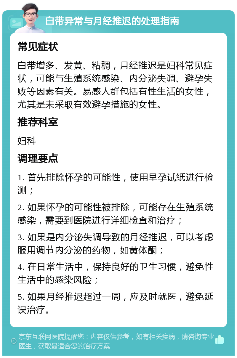 白带异常与月经推迟的处理指南 常见症状 白带增多、发黄、粘稠，月经推迟是妇科常见症状，可能与生殖系统感染、内分泌失调、避孕失败等因素有关。易感人群包括有性生活的女性，尤其是未采取有效避孕措施的女性。 推荐科室 妇科 调理要点 1. 首先排除怀孕的可能性，使用早孕试纸进行检测； 2. 如果怀孕的可能性被排除，可能存在生殖系统感染，需要到医院进行详细检查和治疗； 3. 如果是内分泌失调导致的月经推迟，可以考虑服用调节内分泌的药物，如黄体酮； 4. 在日常生活中，保持良好的卫生习惯，避免性生活中的感染风险； 5. 如果月经推迟超过一周，应及时就医，避免延误治疗。