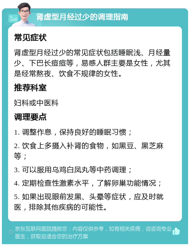 肾虚型月经过少的调理指南 常见症状 肾虚型月经过少的常见症状包括睡眠浅、月经量少、下巴长痘痘等，易感人群主要是女性，尤其是经常熬夜、饮食不规律的女性。 推荐科室 妇科或中医科 调理要点 1. 调整作息，保持良好的睡眠习惯； 2. 饮食上多摄入补肾的食物，如黑豆、黑芝麻等； 3. 可以服用乌鸡白凤丸等中药调理； 4. 定期检查性激素水平，了解卵巢功能情况； 5. 如果出现眼前发黑、头晕等症状，应及时就医，排除其他疾病的可能性。