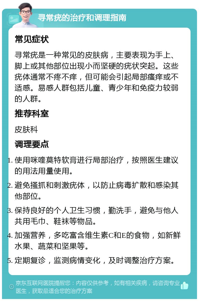 寻常疣的治疗和调理指南 常见症状 寻常疣是一种常见的皮肤病，主要表现为手上、脚上或其他部位出现小而坚硬的疣状突起。这些疣体通常不疼不痒，但可能会引起局部瘙痒或不适感。易感人群包括儿童、青少年和免疫力较弱的人群。 推荐科室 皮肤科 调理要点 使用咪喹莫特软膏进行局部治疗，按照医生建议的用法用量使用。 避免搔抓和刺激疣体，以防止病毒扩散和感染其他部位。 保持良好的个人卫生习惯，勤洗手，避免与他人共用毛巾、鞋袜等物品。 加强营养，多吃富含维生素C和E的食物，如新鲜水果、蔬菜和坚果等。 定期复诊，监测病情变化，及时调整治疗方案。