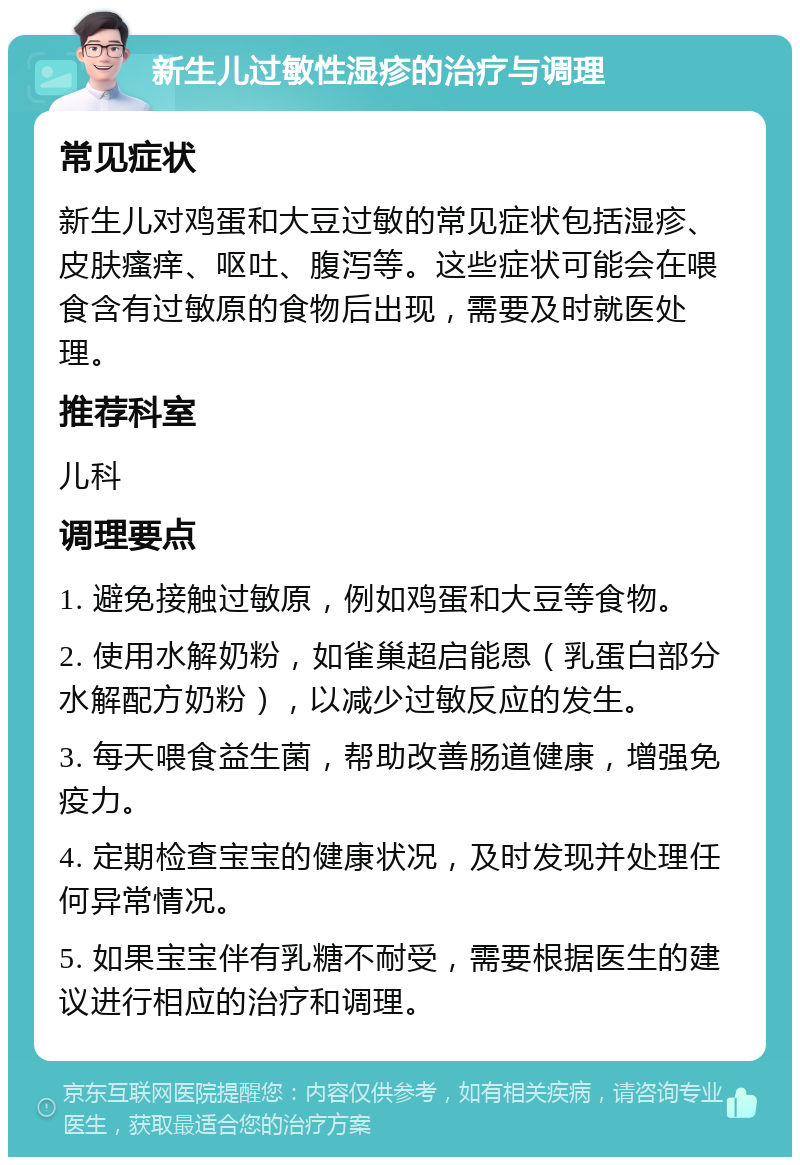 新生儿过敏性湿疹的治疗与调理 常见症状 新生儿对鸡蛋和大豆过敏的常见症状包括湿疹、皮肤瘙痒、呕吐、腹泻等。这些症状可能会在喂食含有过敏原的食物后出现，需要及时就医处理。 推荐科室 儿科 调理要点 1. 避免接触过敏原，例如鸡蛋和大豆等食物。 2. 使用水解奶粉，如雀巢超启能恩（乳蛋白部分水解配方奶粉），以减少过敏反应的发生。 3. 每天喂食益生菌，帮助改善肠道健康，增强免疫力。 4. 定期检查宝宝的健康状况，及时发现并处理任何异常情况。 5. 如果宝宝伴有乳糖不耐受，需要根据医生的建议进行相应的治疗和调理。