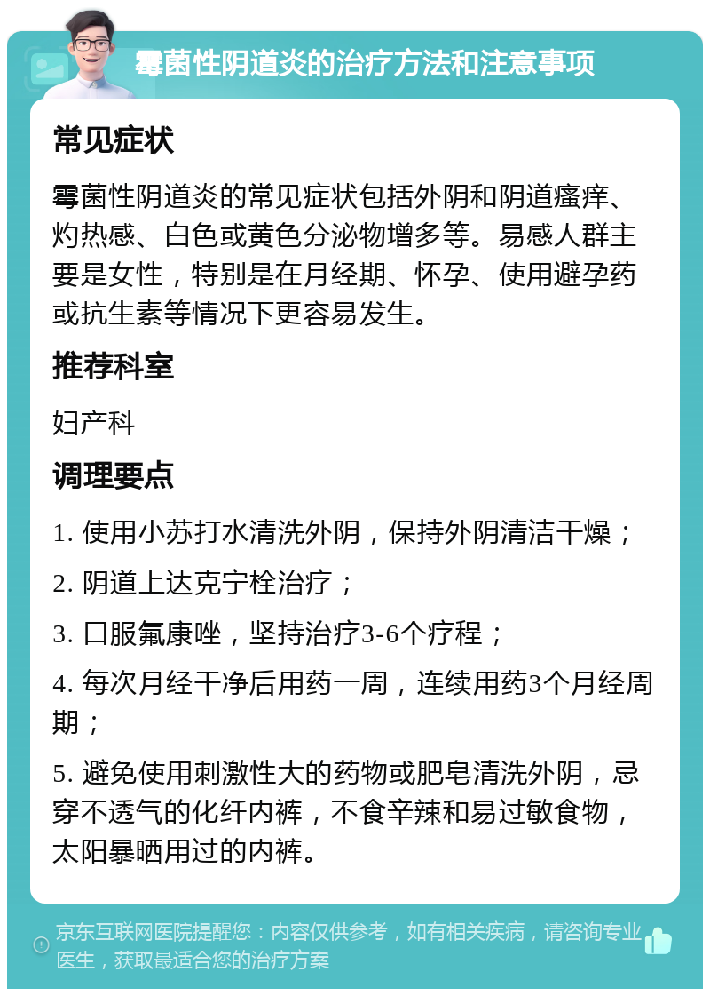 霉菌性阴道炎的治疗方法和注意事项 常见症状 霉菌性阴道炎的常见症状包括外阴和阴道瘙痒、灼热感、白色或黄色分泌物增多等。易感人群主要是女性，特别是在月经期、怀孕、使用避孕药或抗生素等情况下更容易发生。 推荐科室 妇产科 调理要点 1. 使用小苏打水清洗外阴，保持外阴清洁干燥； 2. 阴道上达克宁栓治疗； 3. 口服氟康唑，坚持治疗3-6个疗程； 4. 每次月经干净后用药一周，连续用药3个月经周期； 5. 避免使用刺激性大的药物或肥皂清洗外阴，忌穿不透气的化纤内裤，不食辛辣和易过敏食物，太阳暴晒用过的内裤。