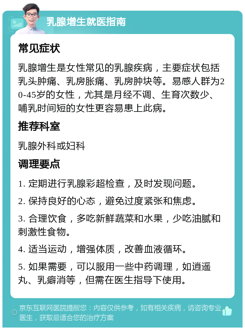 乳腺增生就医指南 常见症状 乳腺增生是女性常见的乳腺疾病，主要症状包括乳头肿痛、乳房胀痛、乳房肿块等。易感人群为20-45岁的女性，尤其是月经不调、生育次数少、哺乳时间短的女性更容易患上此病。 推荐科室 乳腺外科或妇科 调理要点 1. 定期进行乳腺彩超检查，及时发现问题。 2. 保持良好的心态，避免过度紧张和焦虑。 3. 合理饮食，多吃新鲜蔬菜和水果，少吃油腻和刺激性食物。 4. 适当运动，增强体质，改善血液循环。 5. 如果需要，可以服用一些中药调理，如逍遥丸、乳癖消等，但需在医生指导下使用。