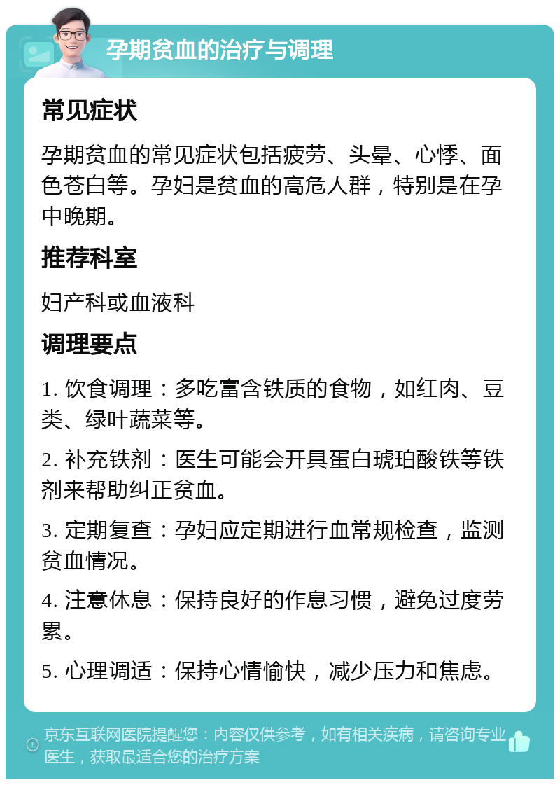 孕期贫血的治疗与调理 常见症状 孕期贫血的常见症状包括疲劳、头晕、心悸、面色苍白等。孕妇是贫血的高危人群，特别是在孕中晚期。 推荐科室 妇产科或血液科 调理要点 1. 饮食调理：多吃富含铁质的食物，如红肉、豆类、绿叶蔬菜等。 2. 补充铁剂：医生可能会开具蛋白琥珀酸铁等铁剂来帮助纠正贫血。 3. 定期复查：孕妇应定期进行血常规检查，监测贫血情况。 4. 注意休息：保持良好的作息习惯，避免过度劳累。 5. 心理调适：保持心情愉快，减少压力和焦虑。