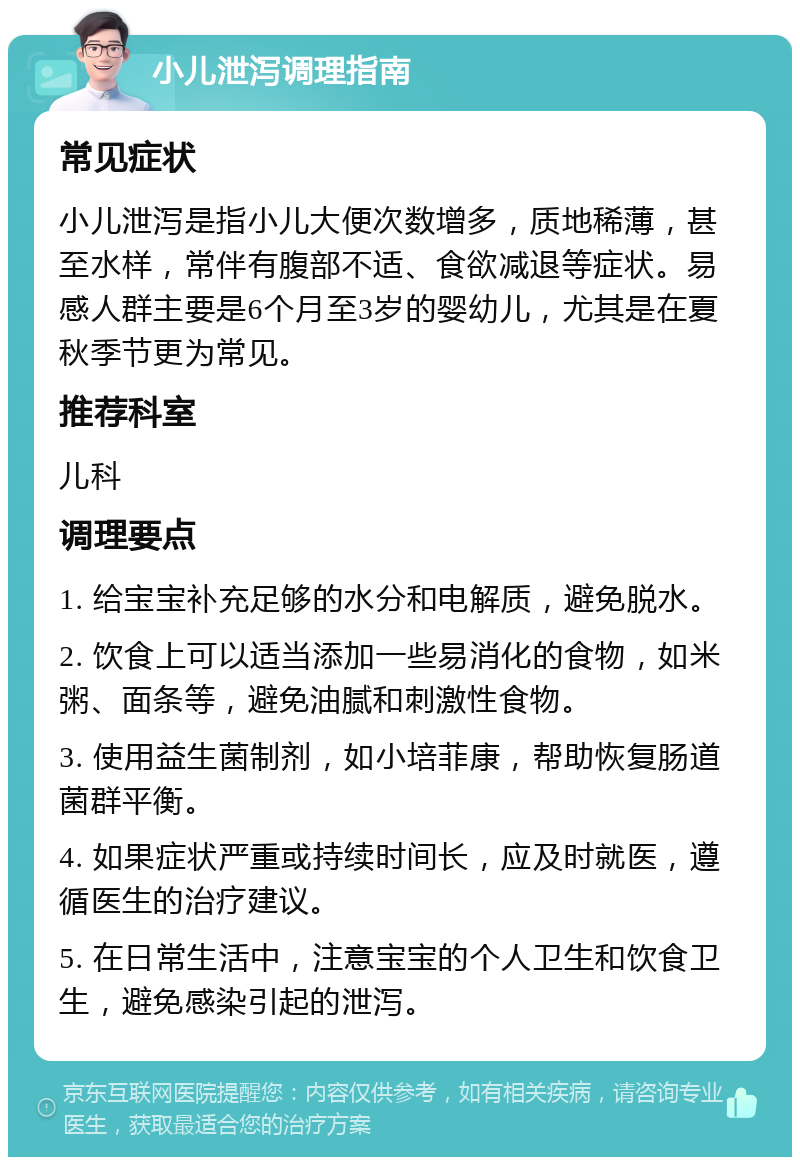 小儿泄泻调理指南 常见症状 小儿泄泻是指小儿大便次数增多，质地稀薄，甚至水样，常伴有腹部不适、食欲减退等症状。易感人群主要是6个月至3岁的婴幼儿，尤其是在夏秋季节更为常见。 推荐科室 儿科 调理要点 1. 给宝宝补充足够的水分和电解质，避免脱水。 2. 饮食上可以适当添加一些易消化的食物，如米粥、面条等，避免油腻和刺激性食物。 3. 使用益生菌制剂，如小培菲康，帮助恢复肠道菌群平衡。 4. 如果症状严重或持续时间长，应及时就医，遵循医生的治疗建议。 5. 在日常生活中，注意宝宝的个人卫生和饮食卫生，避免感染引起的泄泻。